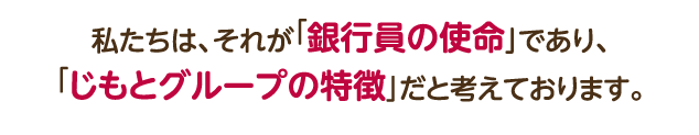 私たちは、それが「銀行員の使命」であり、「じもとグループの特徴」だと考えております。