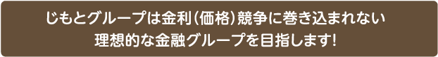 じもとグループは金利（価格）競争に巻き込まれない理想的な金融グループを目指します！